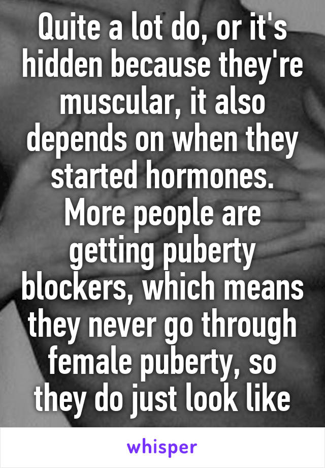 Quite a lot do, or it's hidden because they're muscular, it also depends on when they started hormones. More people are getting puberty blockers, which means they never go through female puberty, so they do just look like men