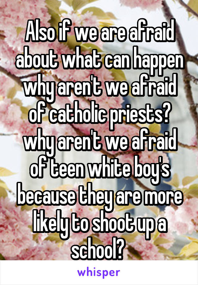 Also if we are afraid about what can happen why aren't we afraid of catholic priests? why aren't we afraid of teen white boy's because they are more likely to shoot up a school? 