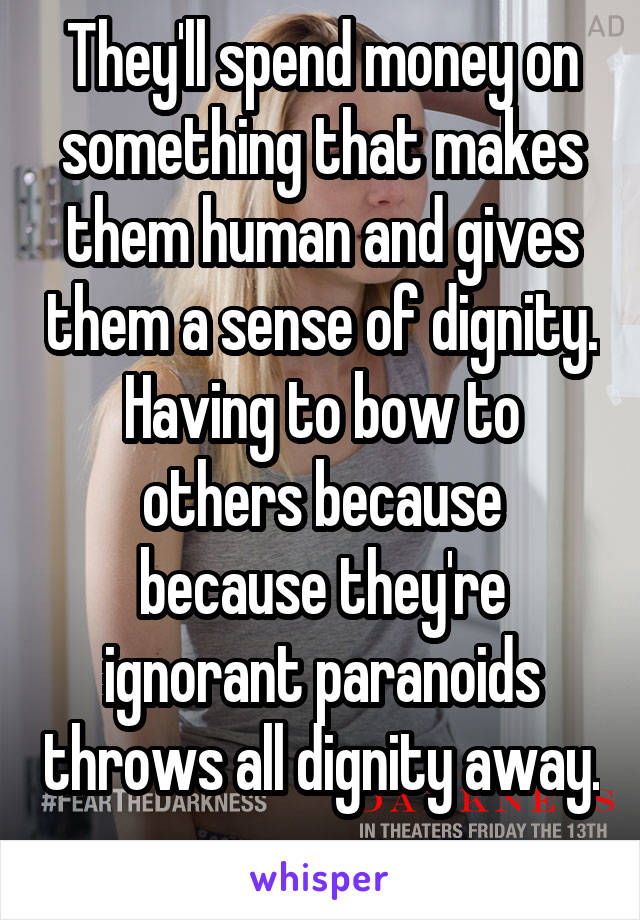 They'll spend money on something that makes them human and gives them a sense of dignity. Having to bow to others because because they're ignorant paranoids throws all dignity away. 