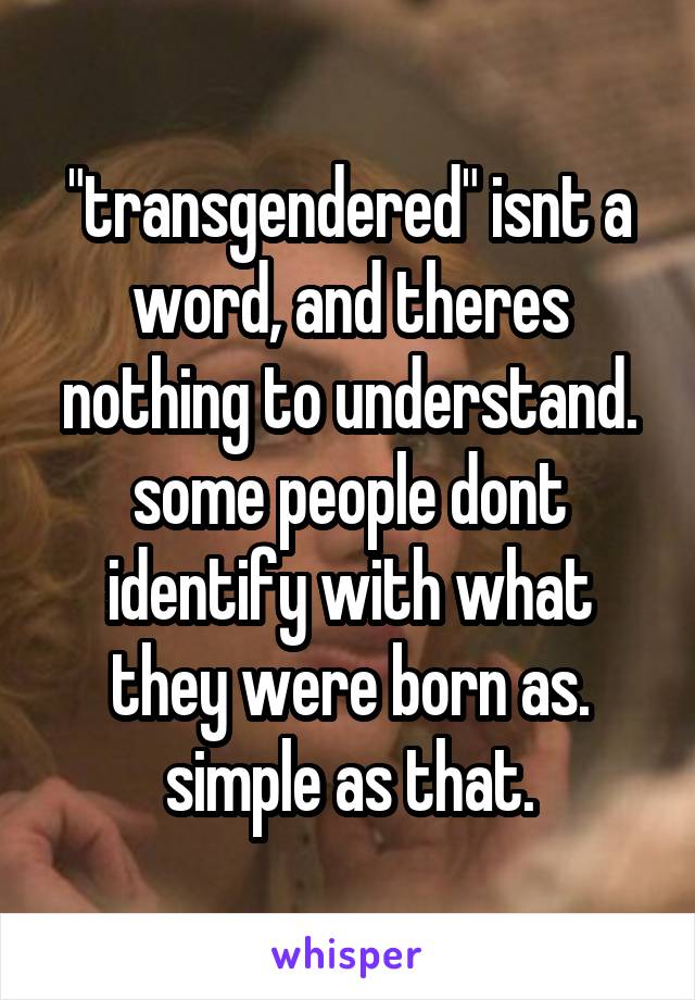 "transgendered" isnt a word, and theres nothing to understand. some people dont identify with what they were born as. simple as that.