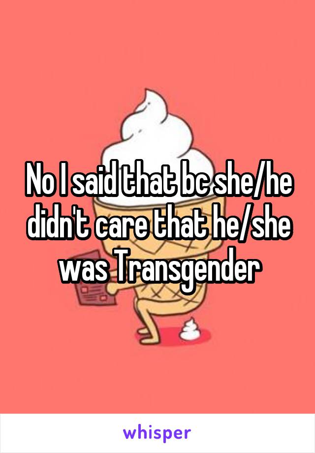 No I said that bc she/he didn't care that he/she was Transgender