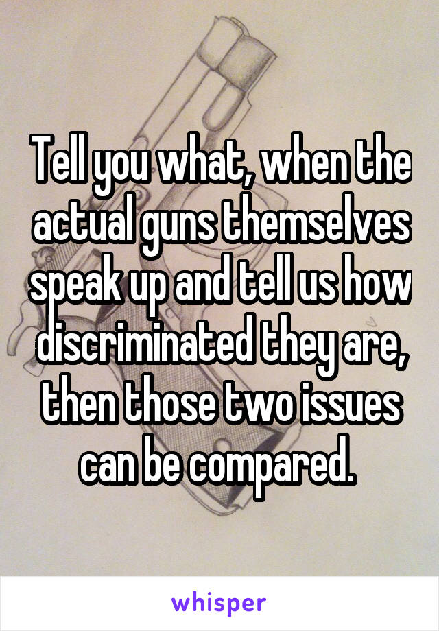 Tell you what, when the actual guns themselves speak up and tell us how discriminated they are, then those two issues can be compared. 