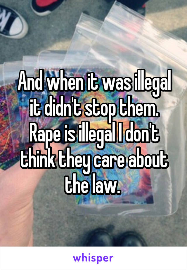 And when it was illegal it didn't stop them. Rape is illegal I don't think they care about the law. 