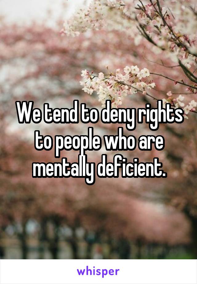 We tend to deny rights to people who are mentally deficient.