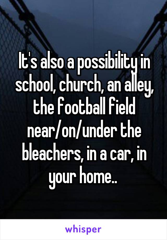 It's also a possibility in school, church, an alley, the football field near/on/under the bleachers, in a car, in your home.. 