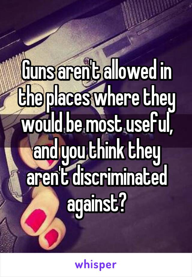 Guns aren't allowed in the places where they would be most useful, and you think they aren't discriminated against?