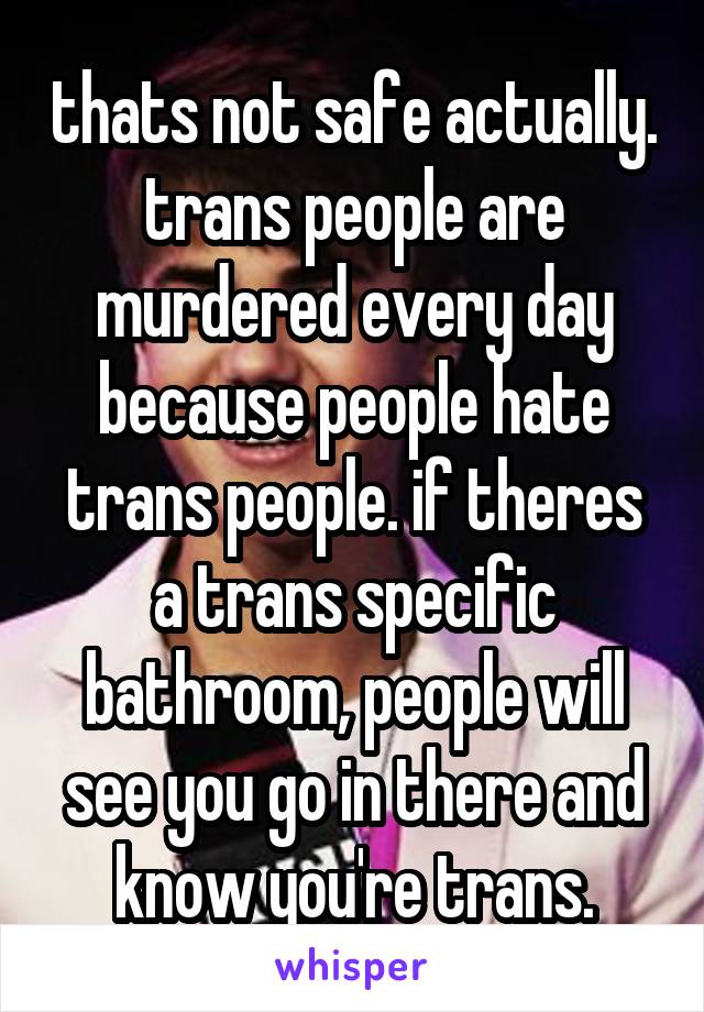 thats not safe actually. trans people are murdered every day because people hate trans people. if theres a trans specific bathroom, people will see you go in there and know you're trans.