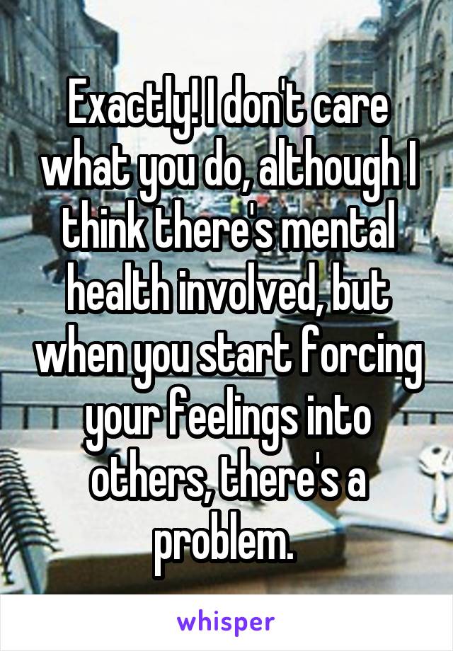 Exactly! I don't care what you do, although I think there's mental health involved, but when you start forcing your feelings into others, there's a problem. 