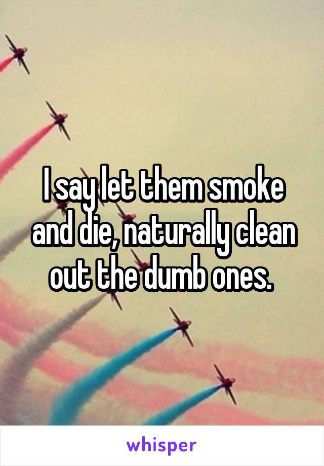 I say let them smoke and die, naturally clean out the dumb ones. 