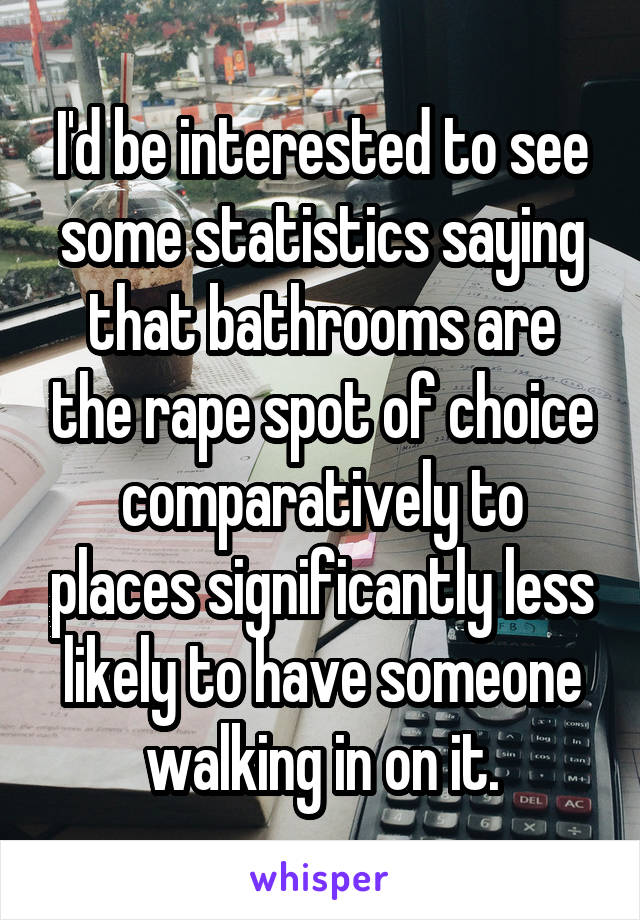 I'd be interested to see some statistics saying that bathrooms are the rape spot of choice comparatively to places significantly less likely to have someone walking in on it.