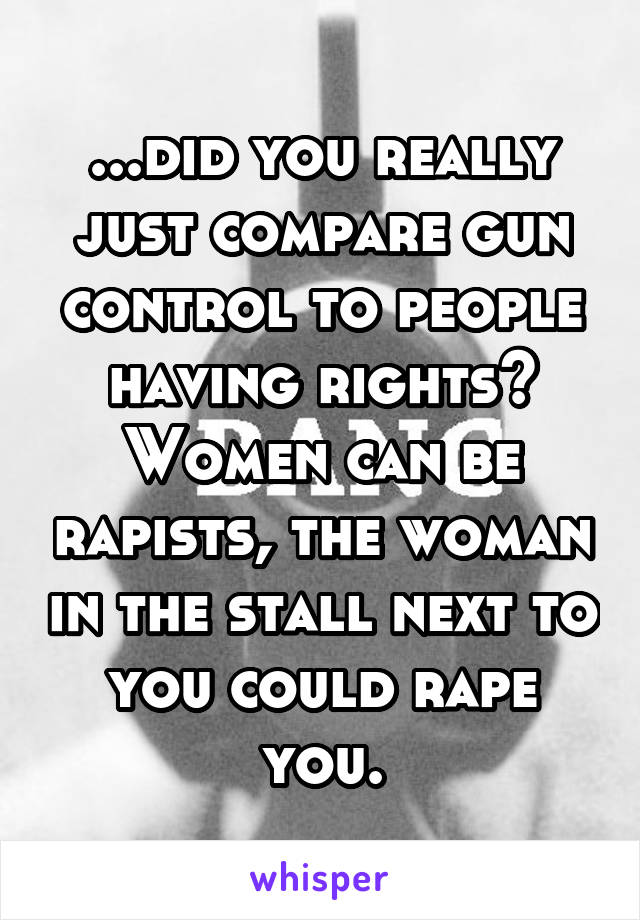 ...did you really just compare gun control to people having rights? Women can be rapists, the woman in the stall next to you could rape you.