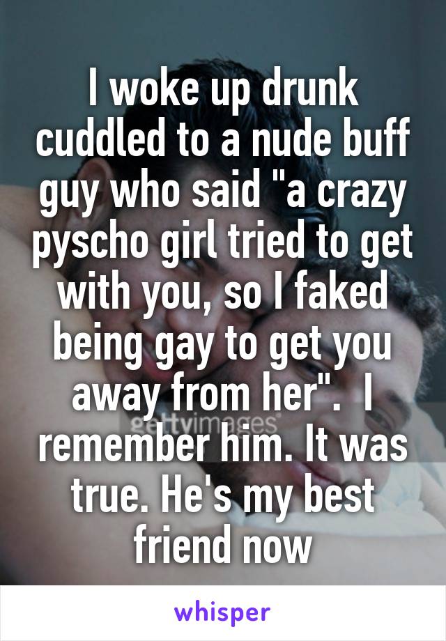 I woke up drunk cuddled to a nude buff guy who said "a crazy pyscho girl tried to get with you, so I faked being gay to get you away from her".  I remember him. It was true. He's my best friend now