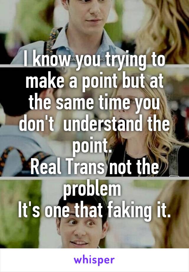 I know you trying to make a point but at the same time you don't  understand the point. 
Real Trans not the problem 
It's one that faking it.