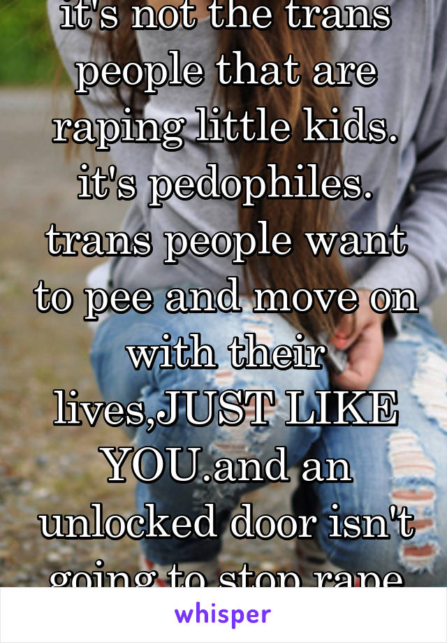 it's not the trans people that are raping little kids. it's pedophiles. trans people want to pee and move on with their lives,JUST LIKE YOU.and an unlocked door isn't going to stop rape from happening