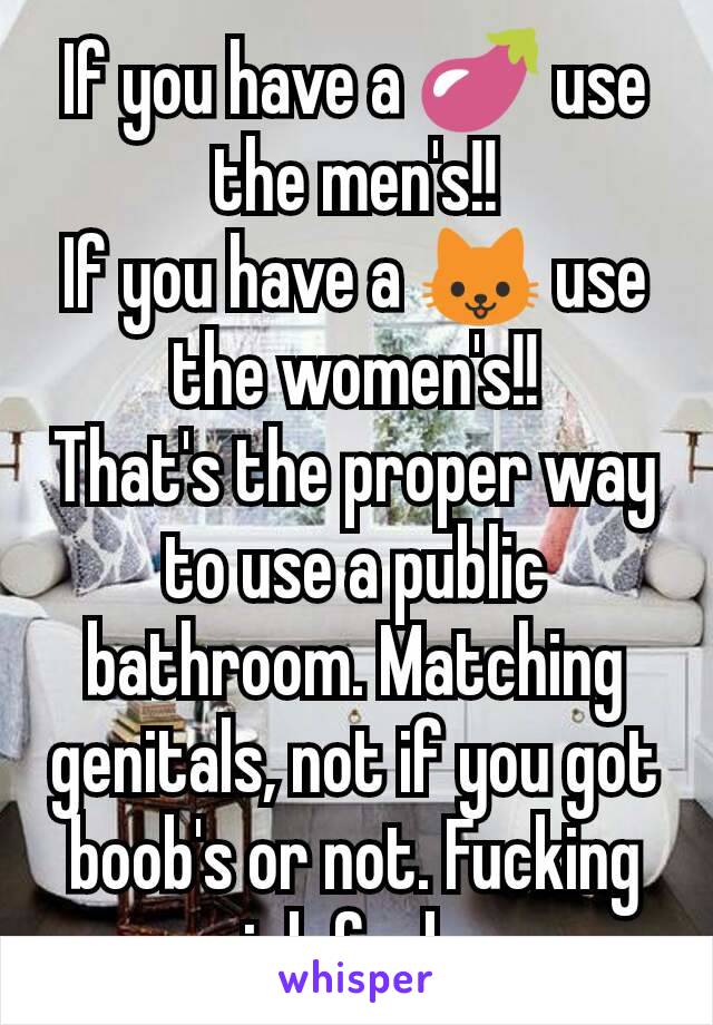 If you have a 🍆 use the men's!!
If you have a 🐱 use the women's!!
That's the proper way to use a public bathroom. Matching genitals, not if you got boob's or not. Fucking sick fucks.