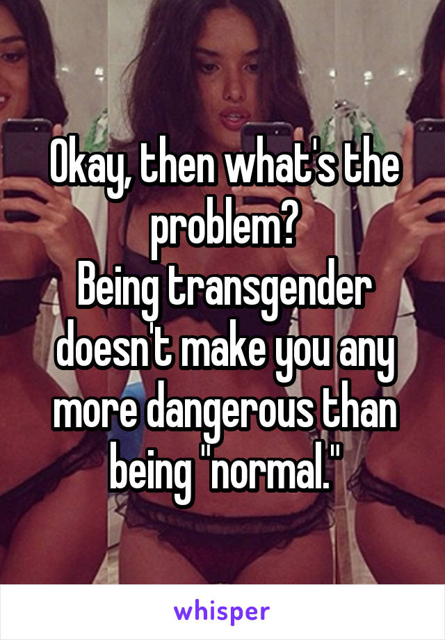 Okay, then what's the problem?
Being transgender doesn't make you any more dangerous than being "normal."