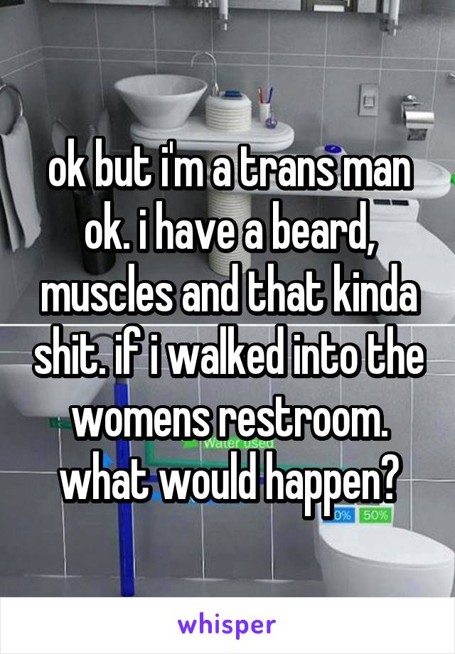 ok but i'm a trans man ok. i have a beard, muscles and that kinda shit. if i walked into the womens restroom. what would happen?