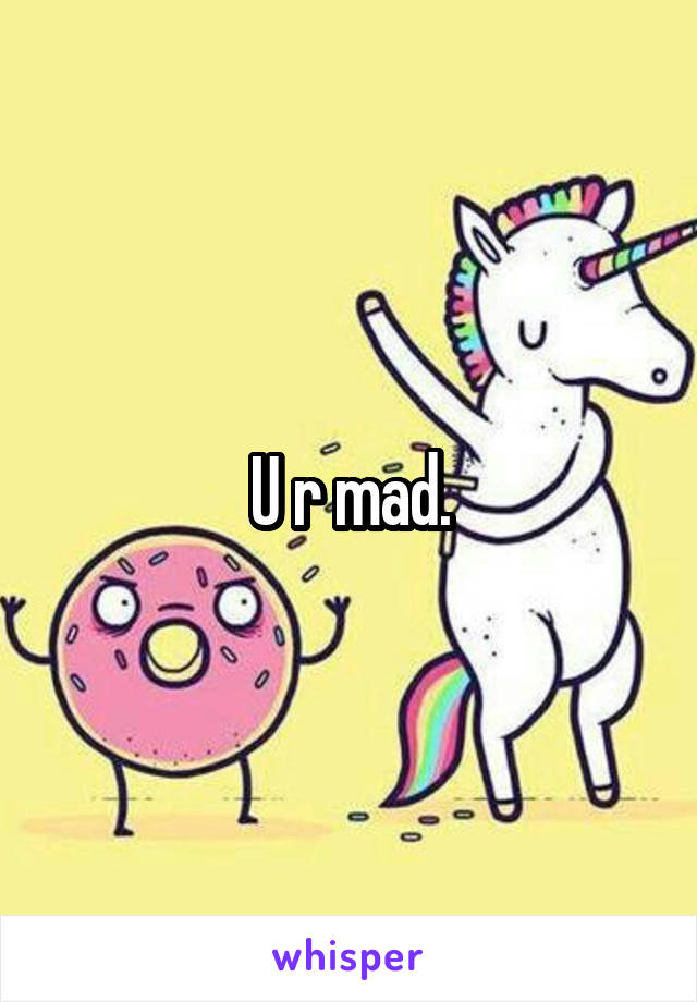 U r mad.