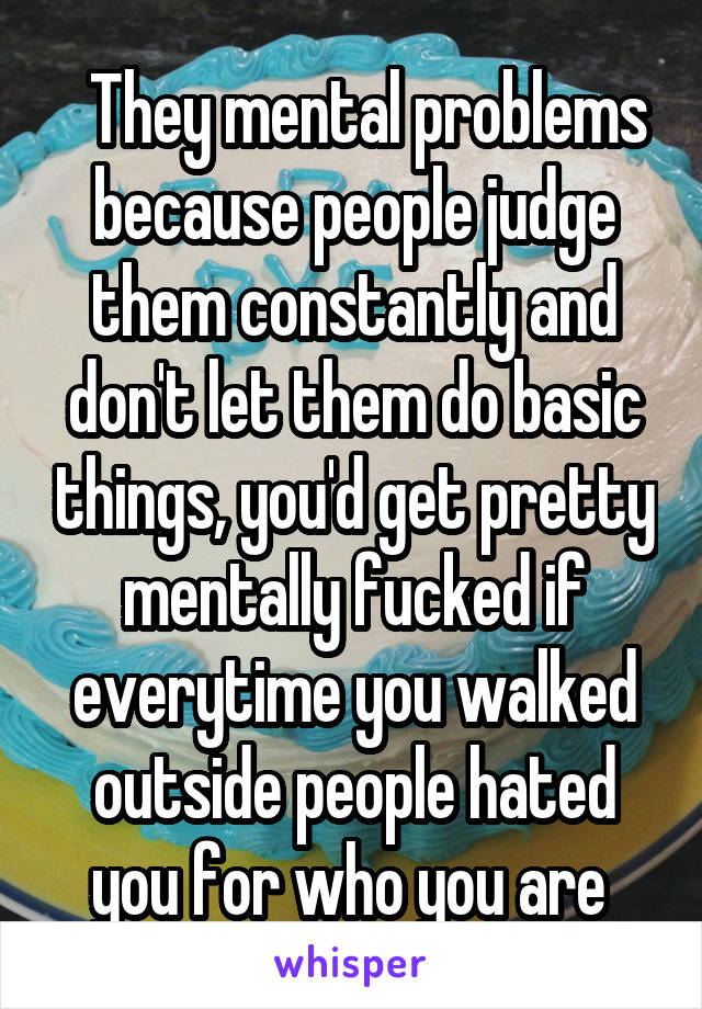   They mental problems because people judge them constantly and don't let them do basic things, you'd get pretty mentally fucked if everytime you walked outside people hated you for who you are 