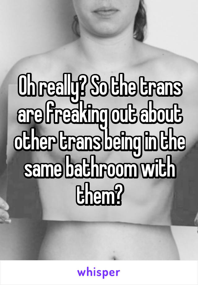 Oh really? So the trans are freaking out about other trans being in the same bathroom with them?