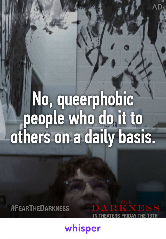 No, queerphobic people who do it to others on a daily basis.