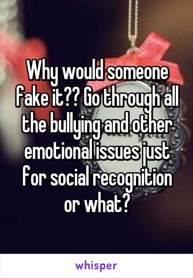 Why would someone fake it?? Go through all the bullying and other emotional issues just for social recognition or what?