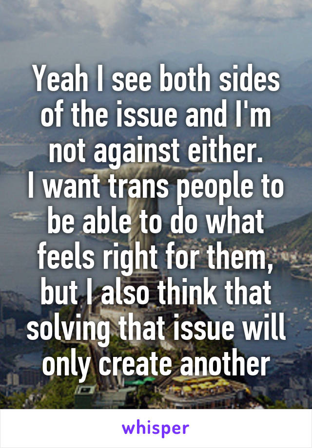 Yeah I see both sides of the issue and I'm not against either.
I want trans people to be able to do what feels right for them, but I also think that solving that issue will only create another