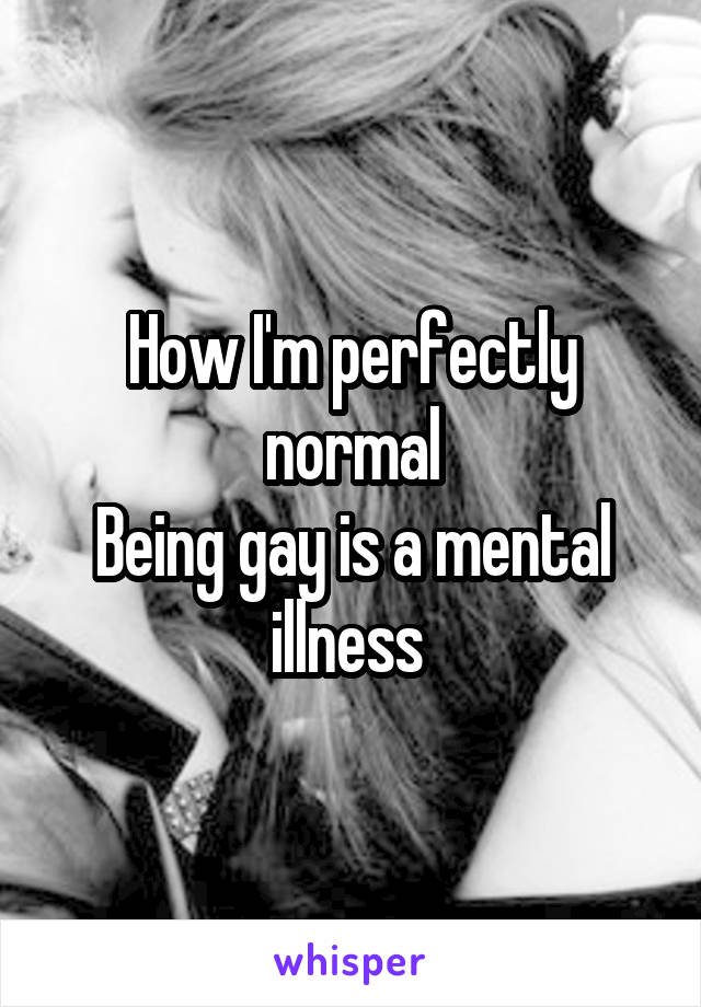 How I'm perfectly normal
Being gay is a mental illness 