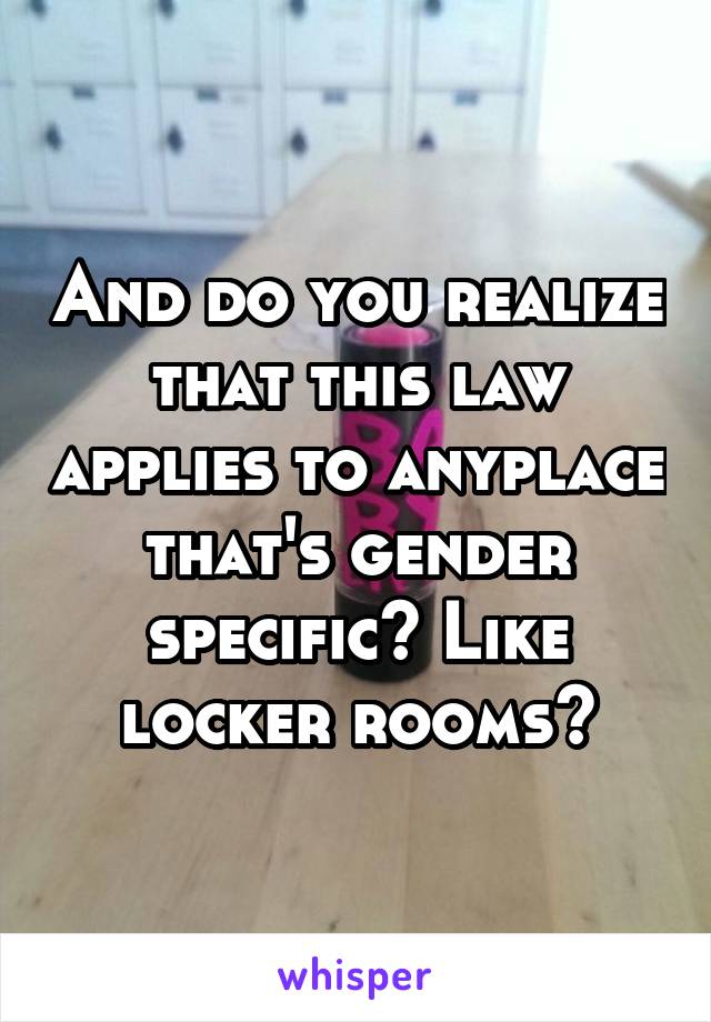 And do you realize that this law applies to anyplace that's gender specific? Like locker rooms?