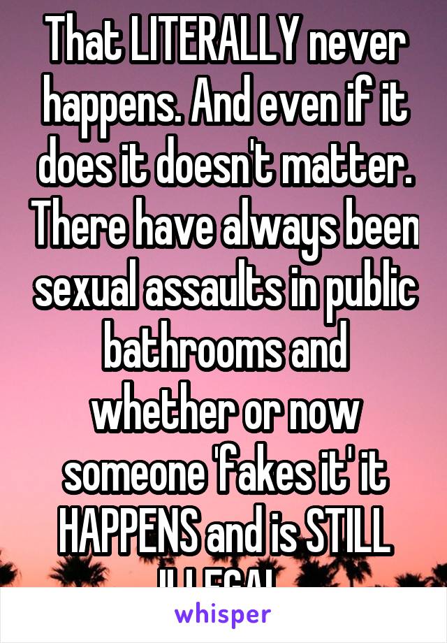 That LITERALLY never happens. And even if it does it doesn't matter. There have always been sexual assaults in public bathrooms and whether or now someone 'fakes it' it HAPPENS and is STILL ILLEGAL.