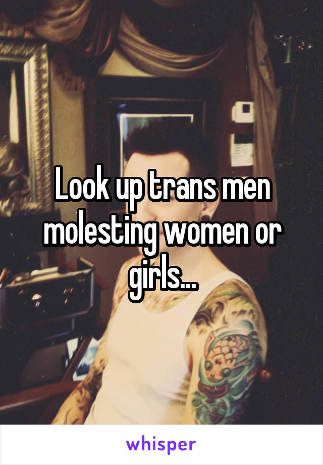 Look up trans men molesting women or girls...