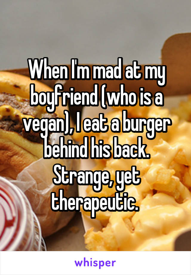 When I'm mad at my boyfriend (who is a vegan), I eat a burger behind his back. Strange, yet therapeutic. 