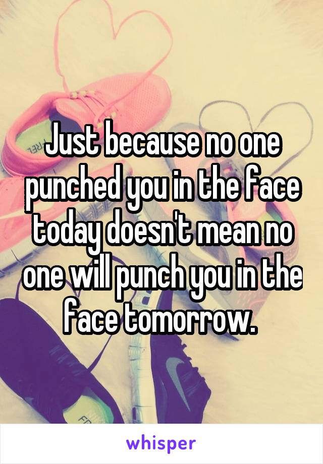 Just because no one punched you in the face today doesn't mean no one will punch you in the face tomorrow. 