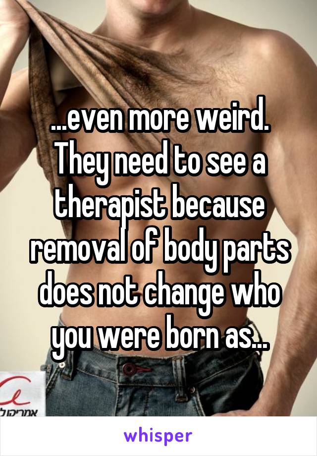 ...even more weird.
They need to see a therapist because removal of body parts does not change who you were born as...