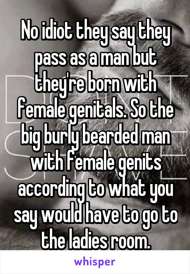 No idiot they say they pass as a man but they're born with female genitals. So the big burly bearded man with female genits according to what you say would have to go to the ladies room.