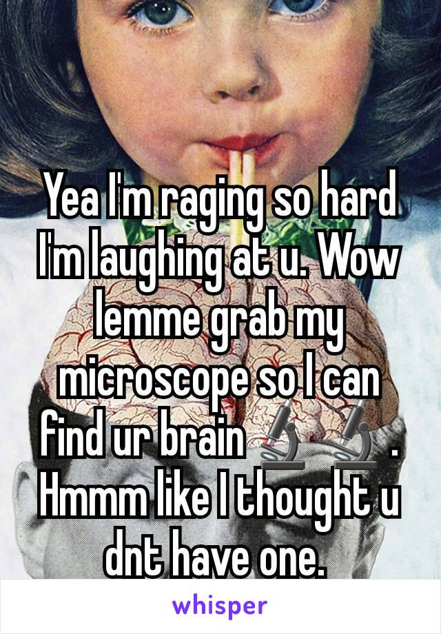 Yea I'm raging so hard I'm laughing at u. Wow lemme grab my microscope so I can find ur brain🔬🔬. Hmmm like I thought u dnt have one. 