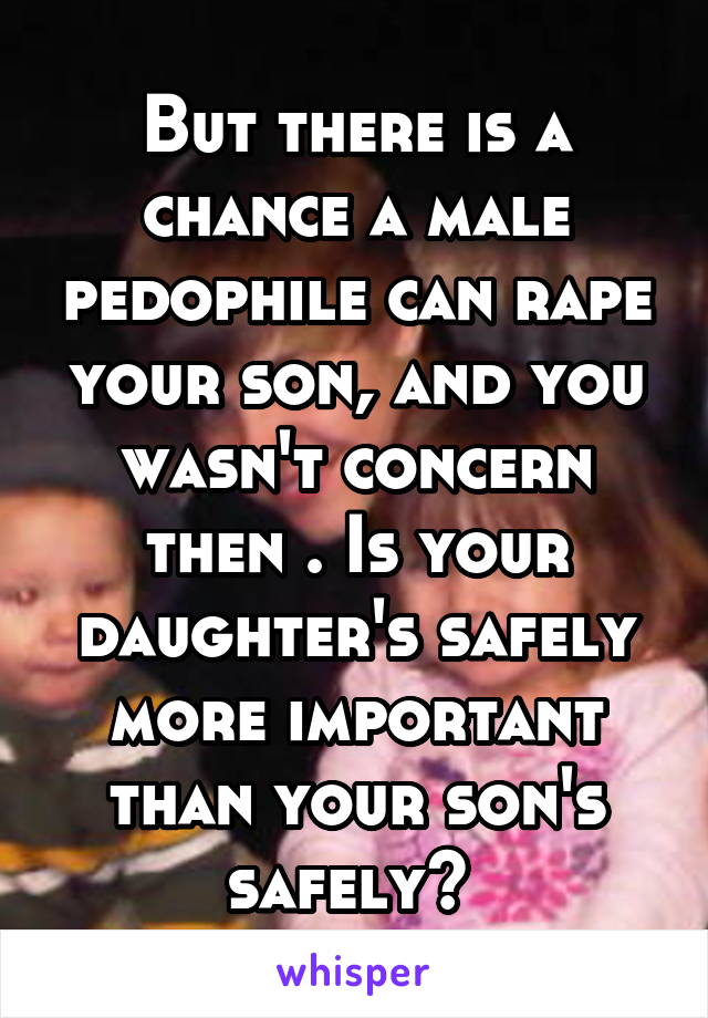 But there is a chance a male pedophile can rape your son, and you wasn't concern then . Is your daughter's safely more important than your son's safely? 