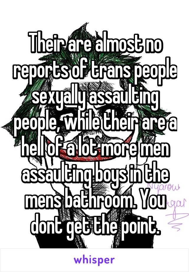 Their are almost no reports of trans people sexyally assaulting people, while their are a hell of a lot more men assaulting boys in the mens bathroom. You dont get the point.