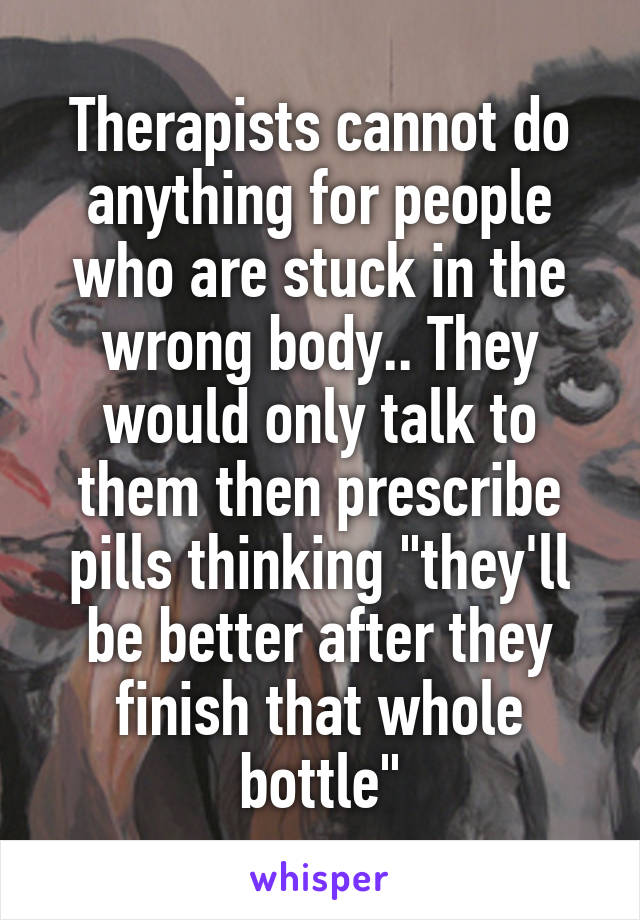 Therapists cannot do anything for people who are stuck in the wrong body.. They would only talk to them then prescribe pills thinking "they'll be better after they finish that whole bottle"