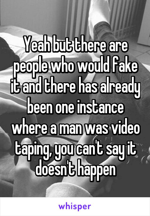 Yeah but there are people who would fake it and there has already been one instance where a man was video taping, you can't say it doesn't happen