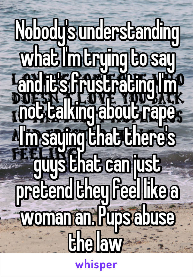 Nobody's understanding what I'm trying to say and it's frustrating I'm not talking about rape I'm saying that there's guys that can just pretend they feel like a woman an. Pups abuse the law 