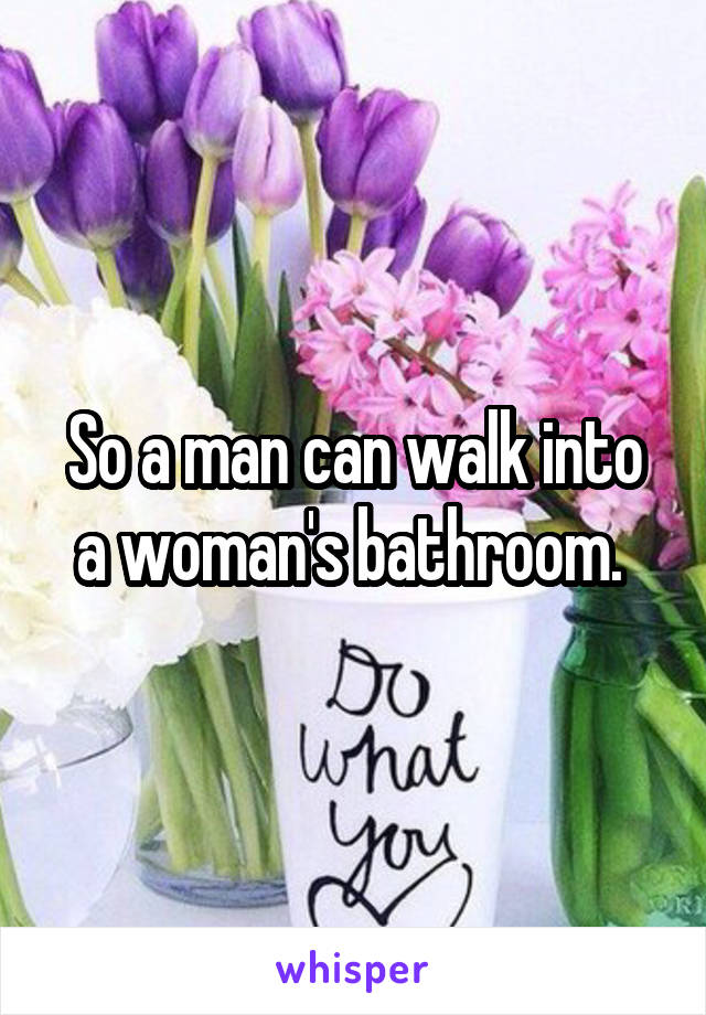 So a man can walk into a woman's bathroom. 