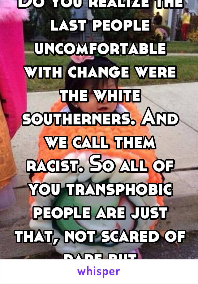 Do you realize the last people uncomfortable with change were the white southerners. And we call them racist. So all of you transphobic people are just that, not scared of rape but transphobic. 