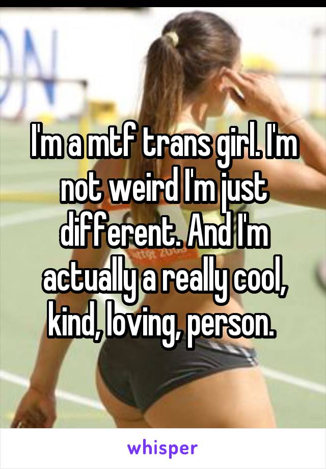 I'm a mtf trans girl. I'm not weird I'm just different. And I'm actually a really cool, kind, loving, person. 