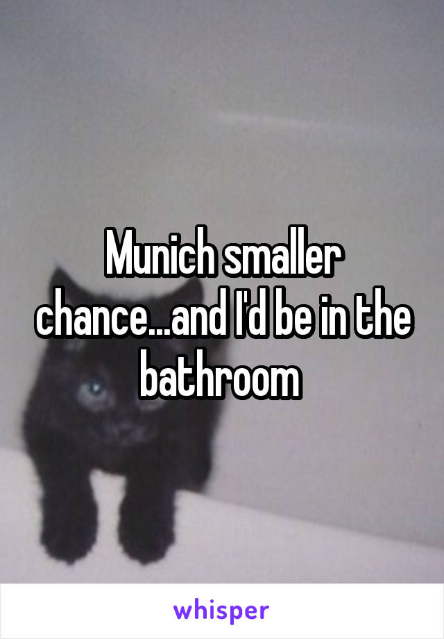 Munich smaller chance...and I'd be in the bathroom 