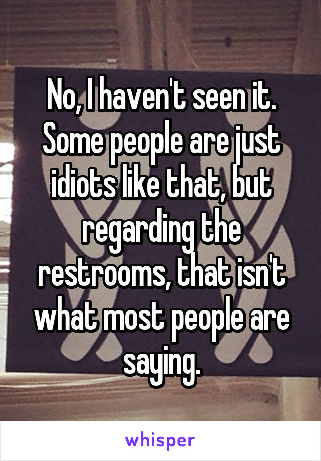 No, I haven't seen it. Some people are just idiots like that, but regarding the restrooms, that isn't what most people are saying.