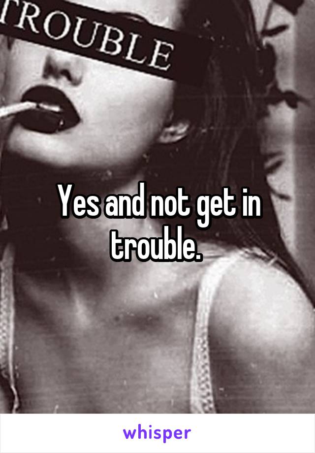 Yes and not get in trouble. 