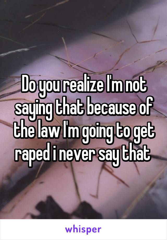 Do you realize I'm not saying that because of the law I'm going to get raped i never say that 