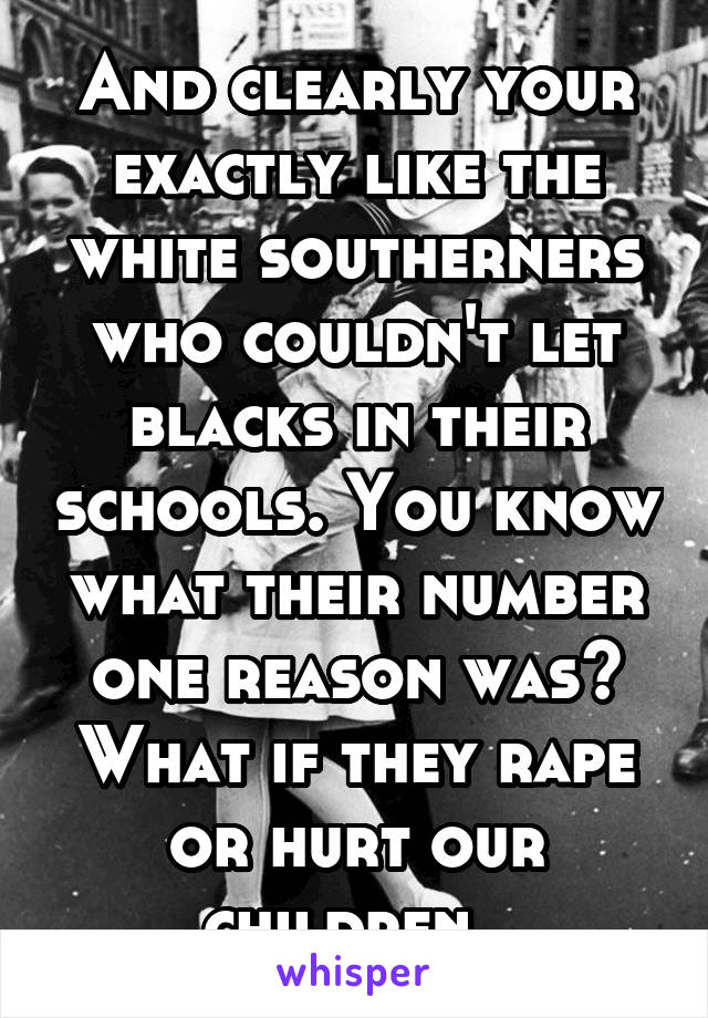 And clearly your exactly like the white southerners who couldn't let blacks in their schools. You know what their number one reason was? What if they rape or hurt our children. 