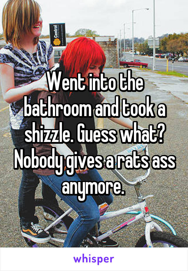 Went into the bathroom and took a shizzle. Guess what? Nobody gives a rats ass anymore. 